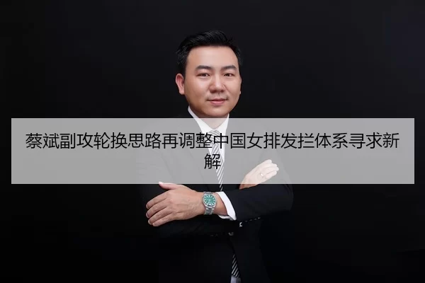 蔡斌副攻轮换思路再调整中国女排发拦体系寻求新解