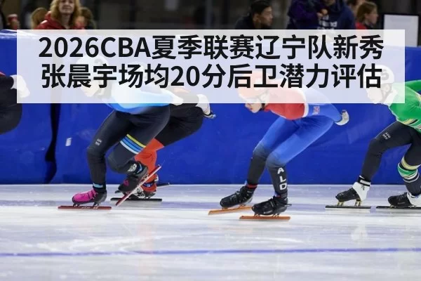 2026CBA夏季联赛辽宁队新秀张晨宇场均20分后卫潜力评估