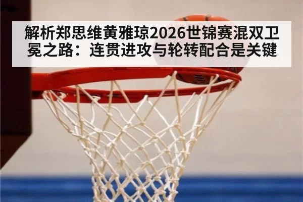 解析郑思维黄雅琼2026世锦赛混双卫冕之路：连贯进攻与轮转配合是关键
